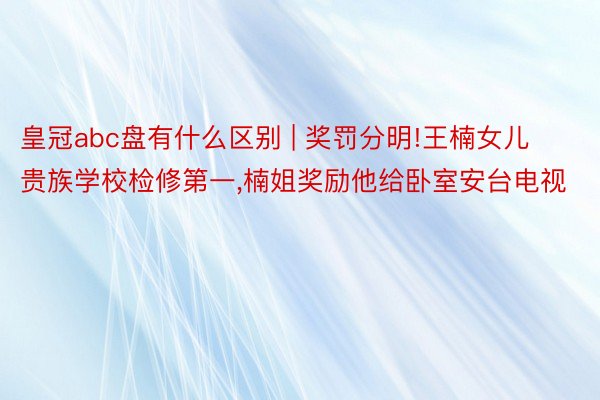 皇冠abc盘有什么区别 | 奖罚分明!王楠女儿贵族学校检修第一，楠姐奖励他给卧室安台电视