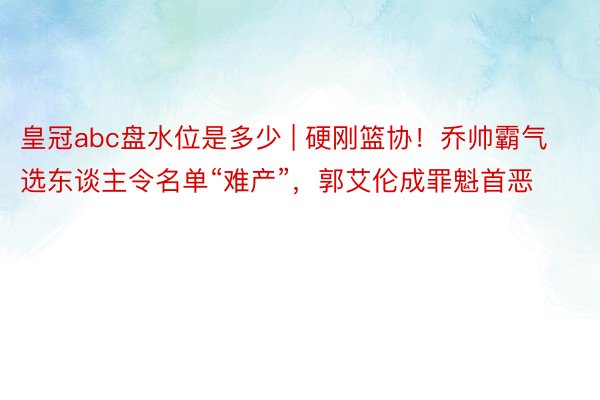 皇冠abc盘水位是多少 | 硬刚篮协！乔帅霸气选东谈主令名单“难产”，郭艾伦成罪魁首恶