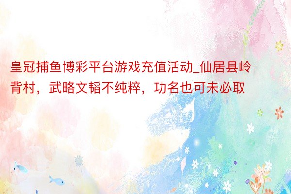皇冠捕鱼博彩平台游戏充值活动_仙居县岭背村，武略文韬不纯粹，功名也可未必取