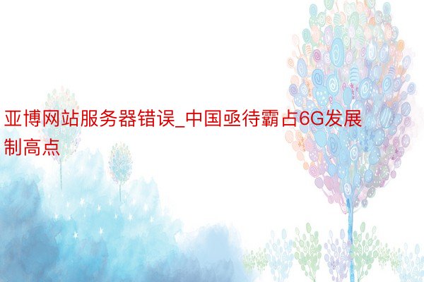 亚博网站服务器错误_中国亟待霸占6G发展制高点