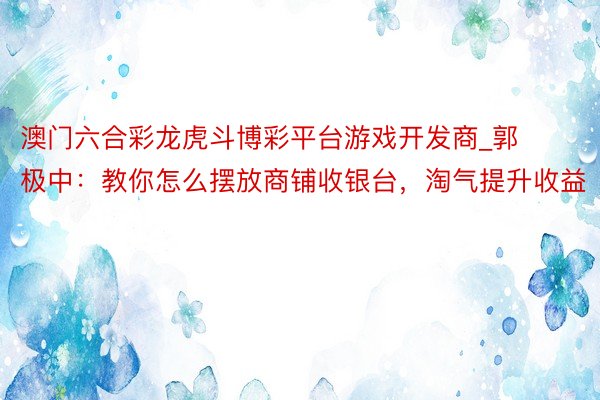 澳门六合彩龙虎斗博彩平台游戏开发商_郭极中：教你怎么摆放商铺收银台，淘气提升收益