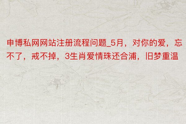 申博私网网站注册流程问题_5月，对你的爱，忘不了，戒不掉，3生肖爱情珠还合浦，旧梦重温