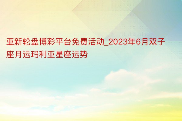 亚新轮盘博彩平台免费活动_2023年6月双子座月运玛利亚星座运势