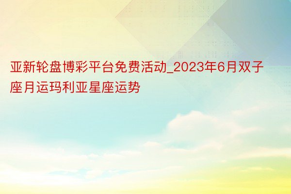 亚新轮盘博彩平台免费活动_2023年6月双子座月运玛利亚星座运势