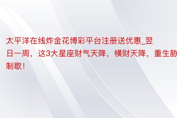 太平洋在线炸金花博彩平台注册送优惠_翌日一周，这3大星座财气天降，横财天降，重生胁制歇！
