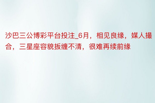 沙巴三公博彩平台投注_6月，相见良缘，媒人撮合，三星座容貌扳缠不清，很难再续前缘