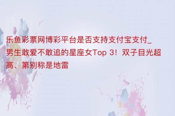 乐鱼彩票网博彩平台是否支持支付宝支付_男生敢爱不敢追的星座女Top 3！双子目光超高、第别称是地雷
