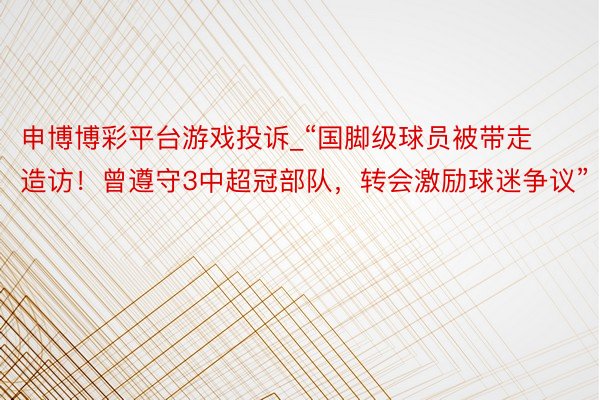 申博博彩平台游戏投诉_“国脚级球员被带走造访！曾遵守3中超冠部队，转会激励球迷争议”