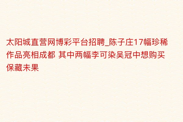 太阳城直营网博彩平台招聘_陈子庄17幅珍稀作品亮相成都 其中两幅李可染吴冠中想购买保藏未果
