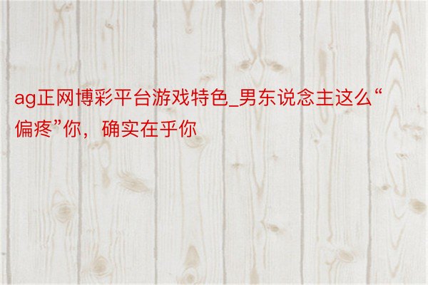 ag正网博彩平台游戏特色_男东说念主这么“偏疼”你，确实在乎你