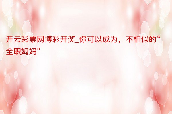 开云彩票网博彩开奖_你可以成为，不相似的“全职姆妈”