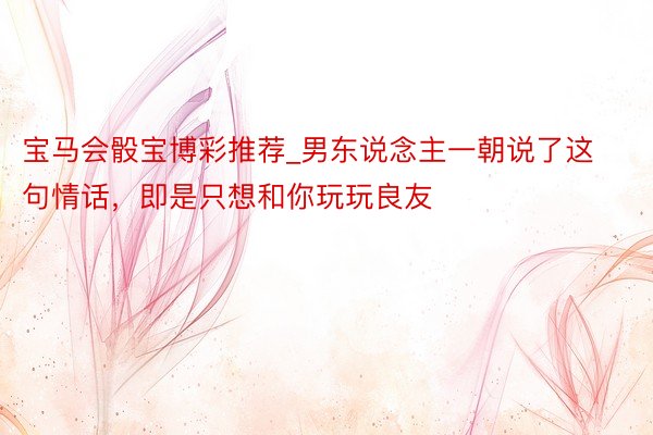 宝马会骰宝博彩推荐_男东说念主一朝说了这句情话，即是只想和你玩玩良友