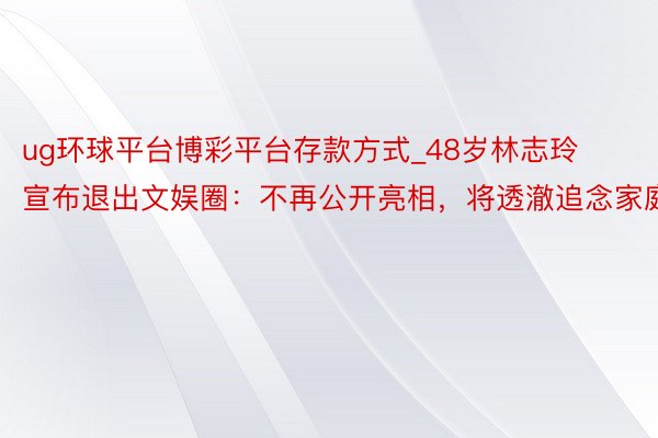 ug环球平台博彩平台存款方式_48岁林志玲宣布退出文娱圈：不再公开亮相，将透澈追念家庭