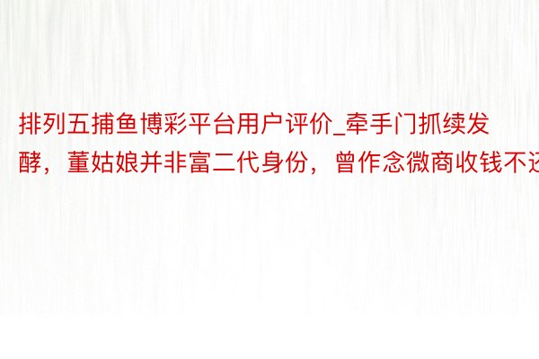 排列五捕鱼博彩平台用户评价_牵手门抓续发酵，董姑娘并非富二代身份，曾作念微商收钱不还